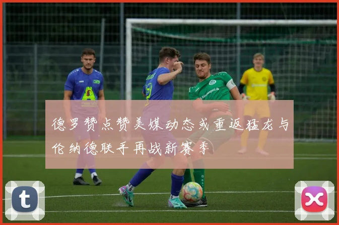 德罗赞点赞美媒动态或重返猛龙与伦纳德联手再战新赛季