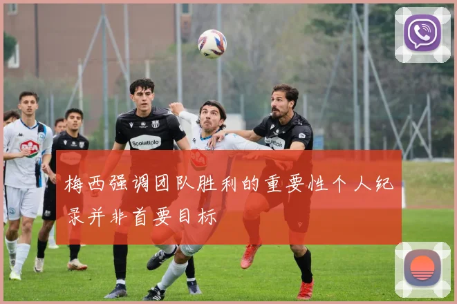 梅西强调团队胜利的重要性个人纪录并非首要目标