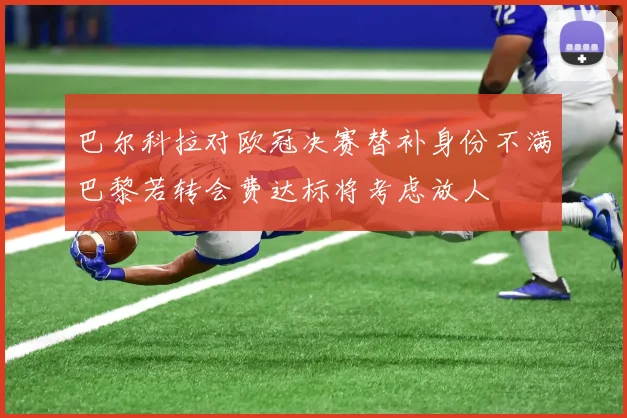 巴尔科拉对欧冠决赛替补身份不满巴黎若转会费达标将考虑放人