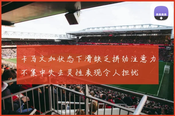 卡马文加状态下滑缺乏拼劲注意力不集中失去灵性表现令人担忧