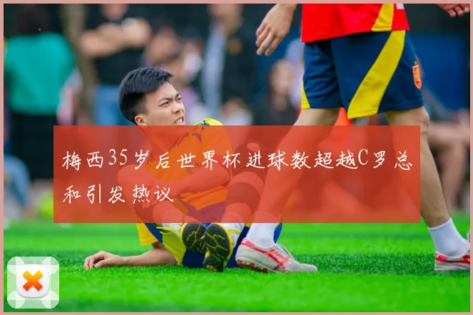 梅西35岁后世界杯进球数超越C罗总和引发热议