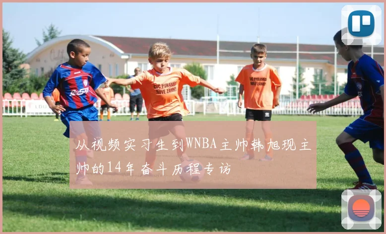 从视频实习生到WNBA主帅韩旭现主帅的14年奋斗历程专访