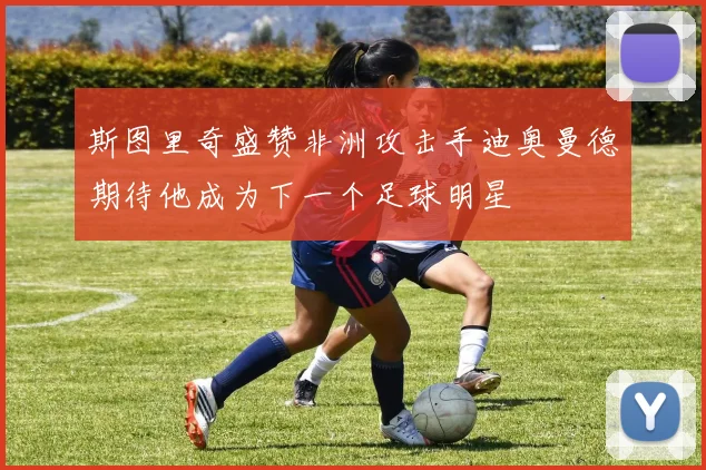 斯图里奇盛赞非洲攻击手迪奥曼德期待他成为下一个足球明星