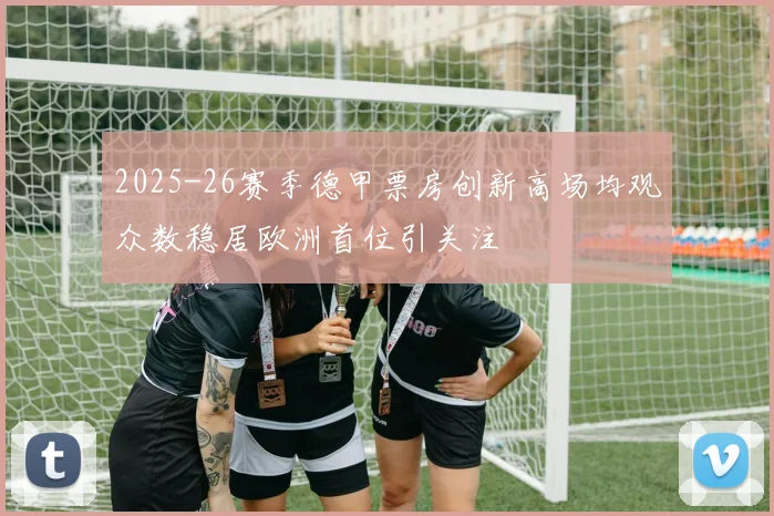 2025-26赛季德甲票房创新高场均观众数稳居欧洲首位引关注