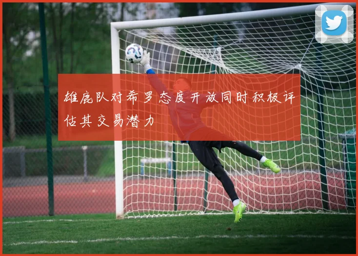 雄鹿队对希罗态度开放同时积极评估其交易潜力
