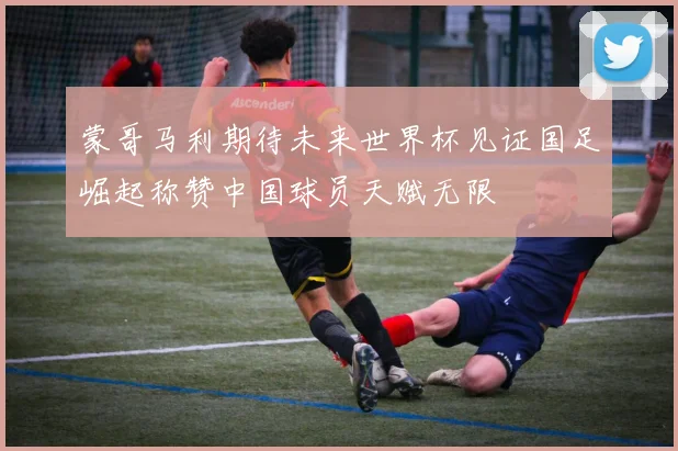 蒙哥马利期待未来世界杯见证国足崛起称赞中国球员天赋无限