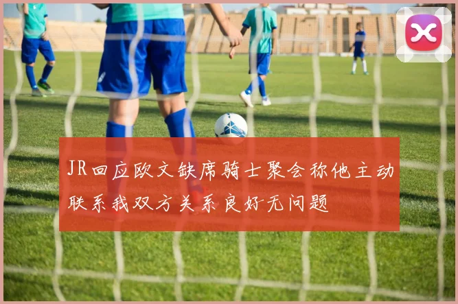 JR回应欧文缺席骑士聚会称他主动联系我双方关系良好无问题
