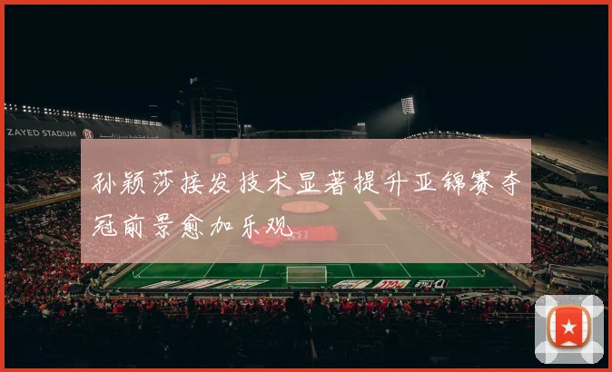 孙颖莎接发技术显著提升亚锦赛夺冠前景愈加乐观