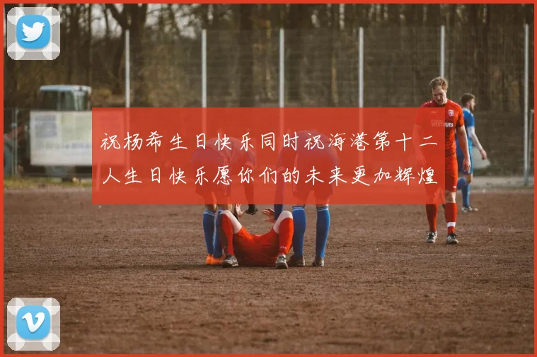 祝杨希生日快乐同时祝海港第十二人生日快乐愿你们的未来更加辉煌