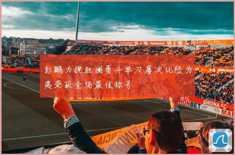 彭鹏力挽狂澜勇斗单刀屡次化险为夷荣获全场最佳称号