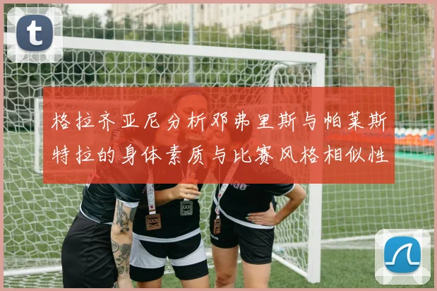 格拉齐亚尼分析邓弗里斯与帕莱斯特拉的身体素质与比赛风格相似性
