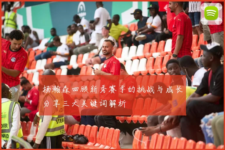 杨瀚森回顾新秀赛季的挑战与成长分享三大关键词解析