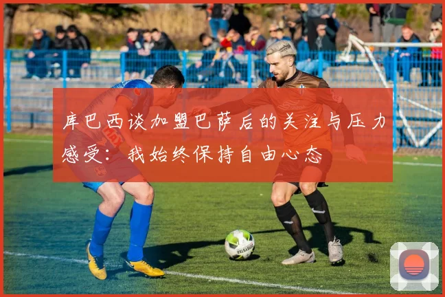 库巴西谈加盟巴萨后的关注与压力感受：我始终保持自由心态