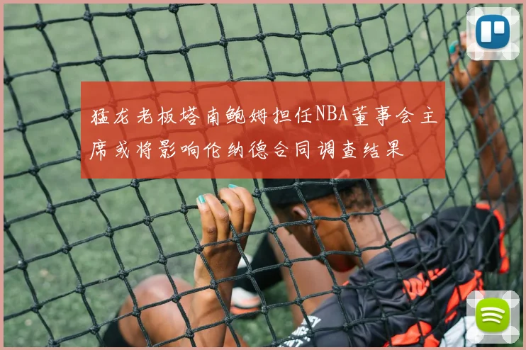 猛龙老板塔南鲍姆担任NBA董事会主席或将影响伦纳德合同调查结果