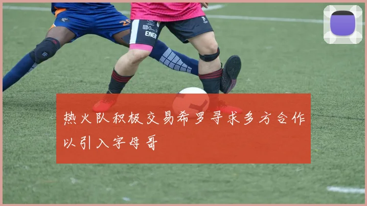 热火队积极交易希罗寻求多方合作以引入字母哥