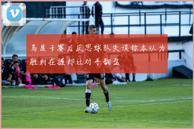 乌度卡赛后反思球队失误称本以为胜利在握却让对手翻盘