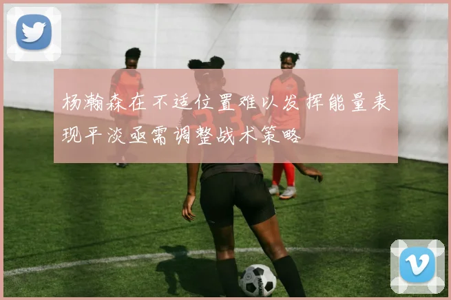 杨瀚森在不适位置难以发挥能量表现平淡亟需调整战术策略