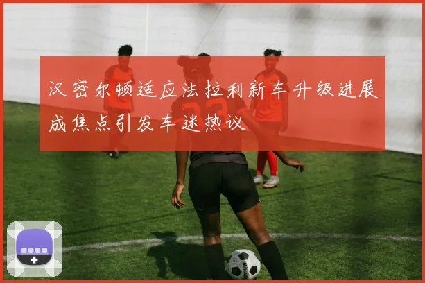 汉密尔顿适应法拉利新车升级进展成焦点引发车迷热议