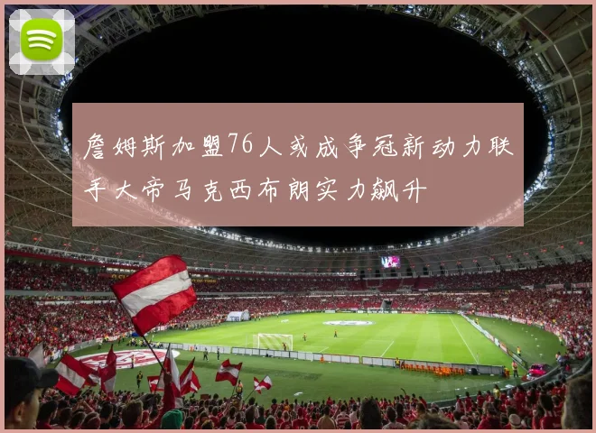 詹姆斯加盟76人或成争冠新动力联手大帝马克西布朗实力飙升